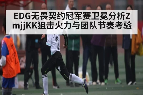 EDG无畏契约冠军赛卫冕分析ZmjjKK狙击火力与团队节奏考验